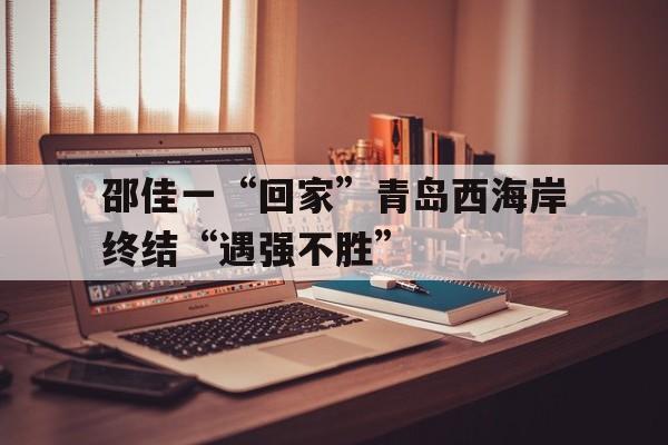 乐竞体育app-邵佳一“回家”青岛西海岸终结“遇强不胜”的简单介绍