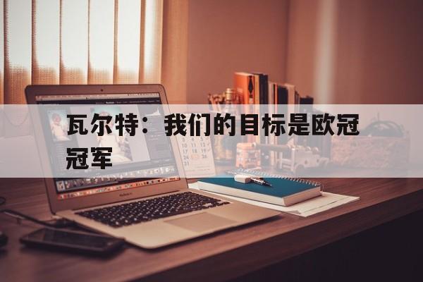 乐竞体育app-瓦尔特：我们的目标是欧冠冠军的简单介绍